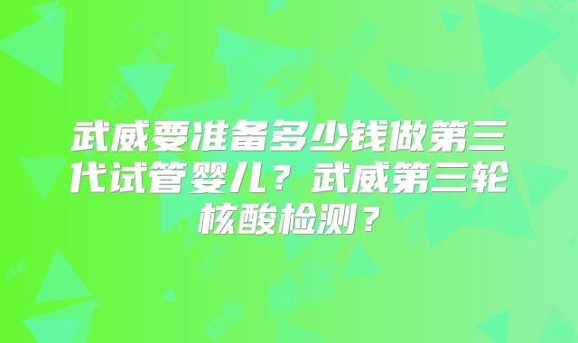 武威要准备多少钱做第三代试管婴儿？武威第三轮核酸检测？