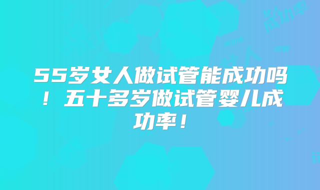 55岁女人做试管能成功吗!五十多岁做试管婴儿成功率!