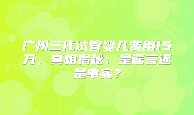 广州三代试管婴儿费用15万，真相揭秘：是谣言还是事实？