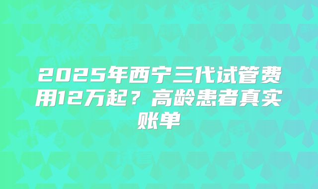 2025年西宁三代试管费用12万起?高龄患者真实账单