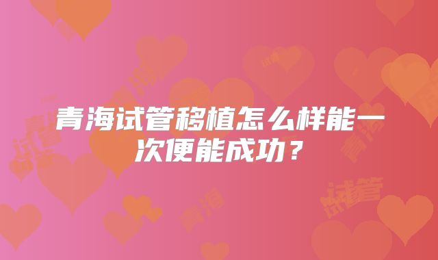 青海试管移植怎么样能一次便能成功?
