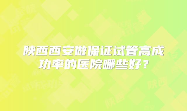 陕西西安做保证试管高成功率的医院哪些好？