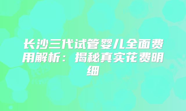 长沙三代试管婴儿全面费用解析:揭秘真实花费明细