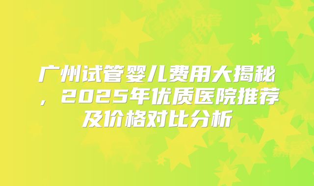 广州试管婴儿费用大揭秘,2025年优质医院推荐及价格对比分析