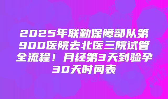 2025年联勤保障部队第900医院去北医三院试管全流程!月经第3天到验孕30天时间表