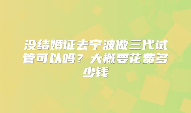 没结婚证去宁波做三代试管可以吗？大概要花费多少钱