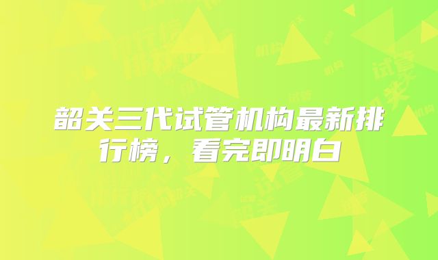 韶关三代试管机构最新排行榜,看完即明白