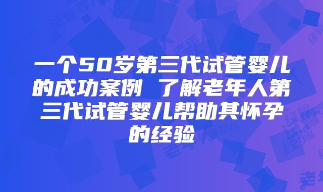 一个50岁第三代试管婴儿的成功案例 了解老年人第三代试管婴儿帮助其怀孕的经验