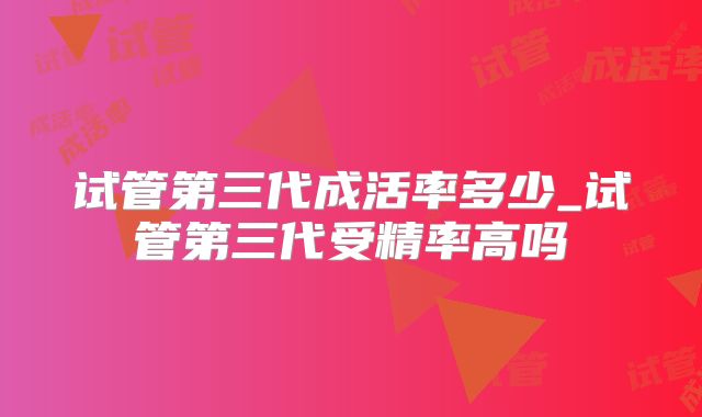 试管第三代成活率多少_试管第三代受精率高吗