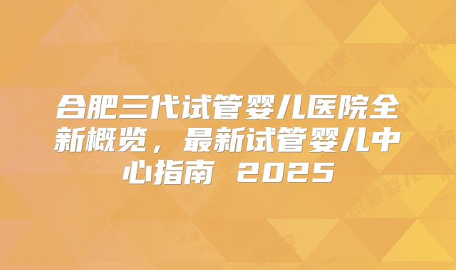 合肥三代试管婴儿医院全新概览,最新试管婴儿中心指南 2025