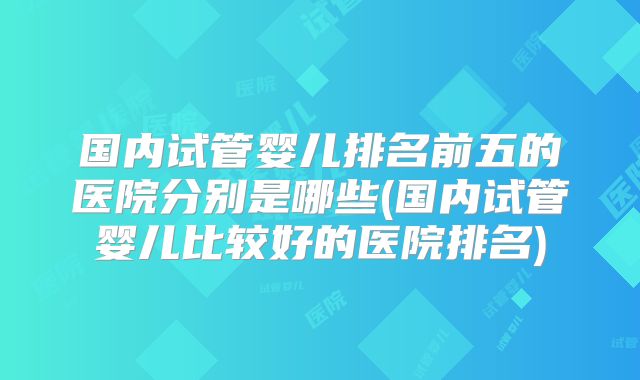 国内试管婴儿排名前五的医院分别是哪些(国内试管婴儿比较好的医院排名)