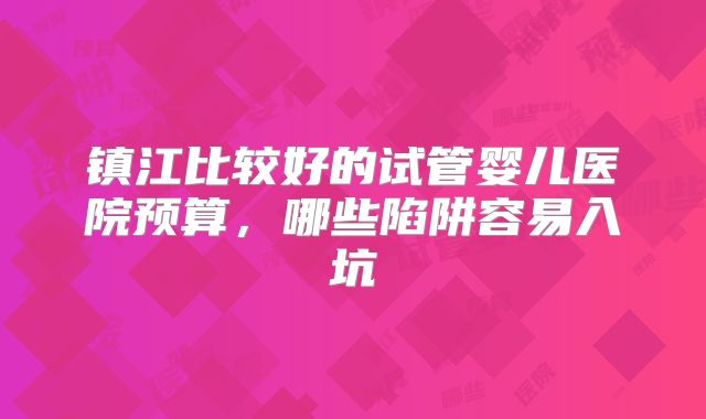 镇江比较好的试管婴儿医院预算,哪些陷阱容易入坑