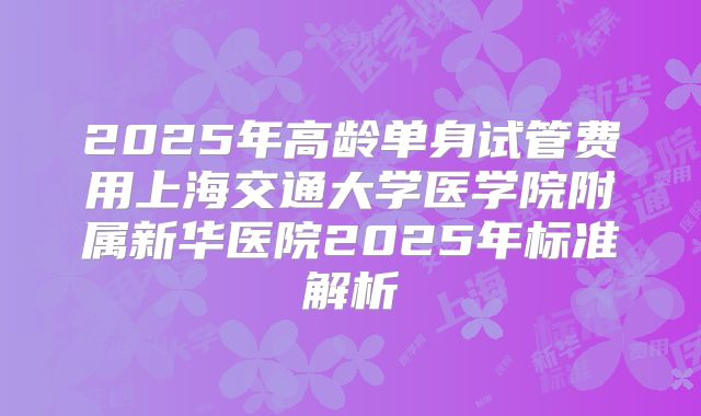 2025年高龄单身试管费用上海交通大学医学院附属新华医院2025年标准解析