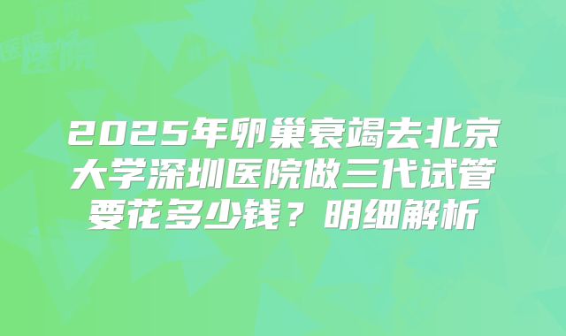 2025年卵巢衰竭去北京大学深圳医院做三代试管要花多少钱？明细解析