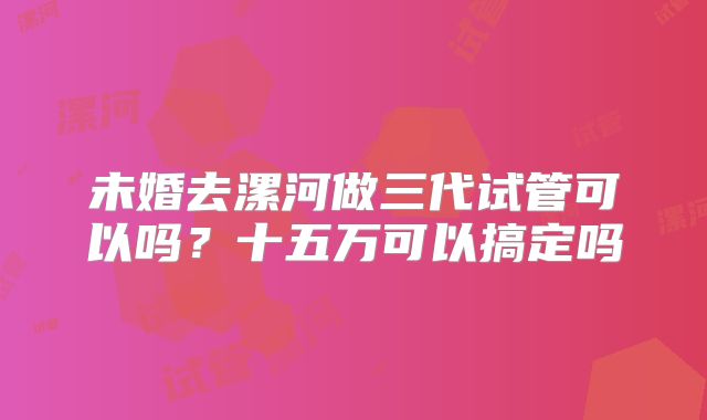 未婚去漯河做三代试管可以吗？十五万可以搞定吗