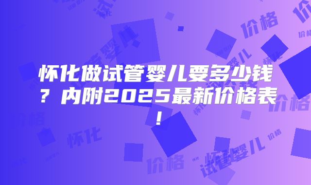 怀化做试管婴儿要多少钱？内附2025最新价格表！