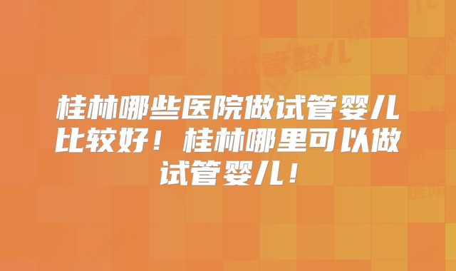 桂林哪些医院做试管婴儿比较好！桂林哪里可以做试管婴儿！