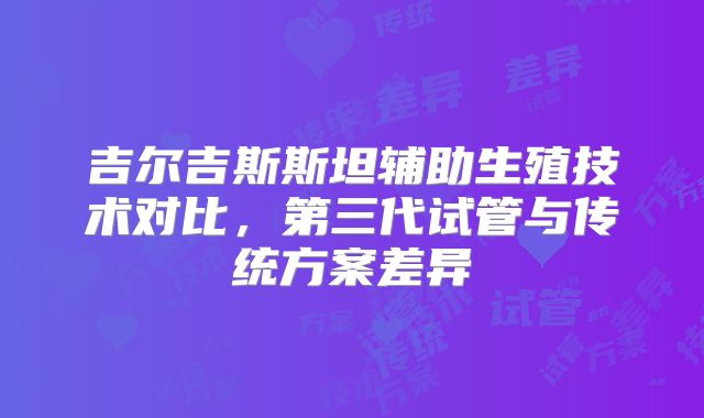 吉尔吉斯斯坦辅助生殖技术对比,第三代试管与传统方案差异