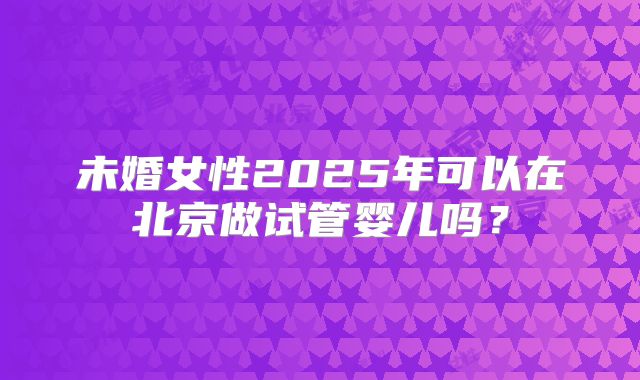 未婚女性2025年可以在北京做试管婴儿吗?