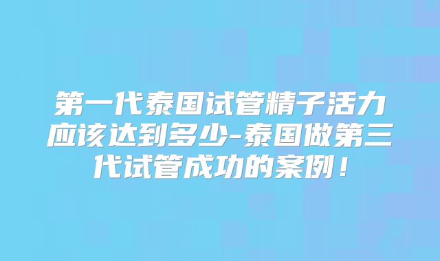 第一代泰国试管精子活力应该达到多少-泰国做第三代试管成功的案例！