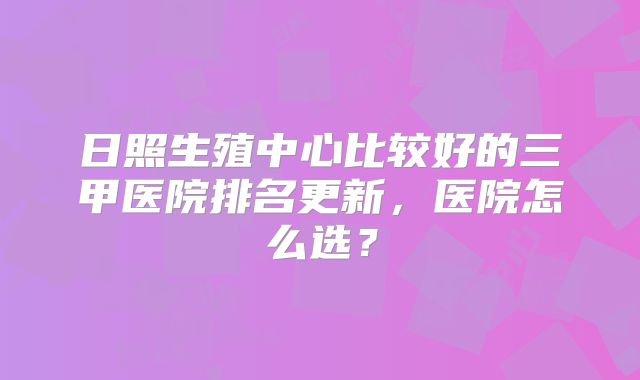 日照生殖中心比较好的三甲医院排名更新，医院怎么选？