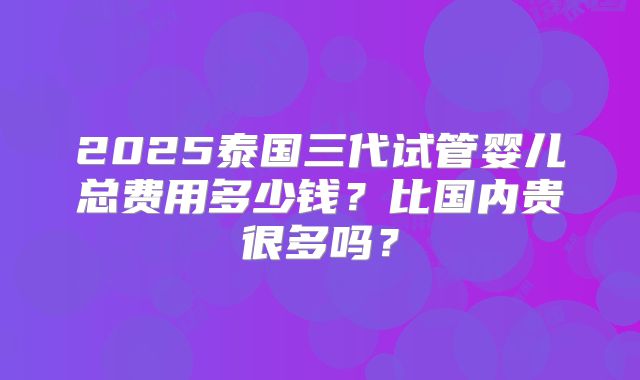 2025泰国三代试管婴儿总费用多少钱？比国内贵很多吗？
