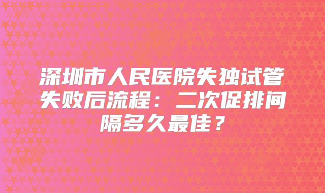 深圳市人民医院失独试管失败后流程:二次促排间隔多久最佳?