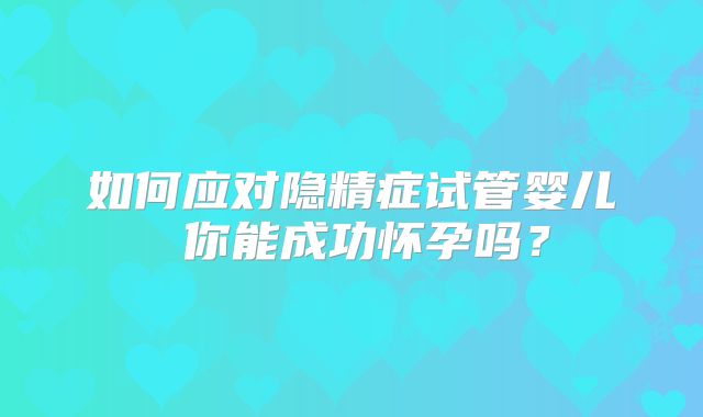 如何应对隐精症试管婴儿 你能成功怀孕吗?