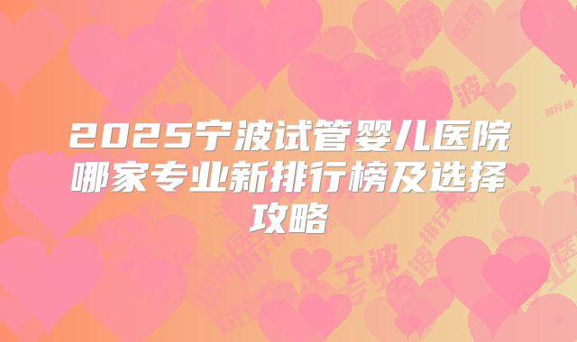2025宁波试管婴儿医院哪家专业新排行榜及选择攻略