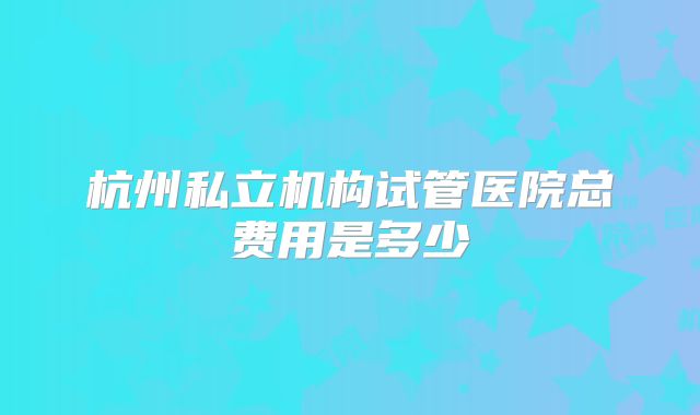杭州私立机构试管医院总费用是多少