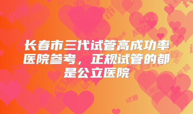 长春市三代试管高成功率医院参考,正规试管的都是公立医院