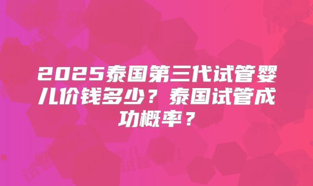 2025泰国第三代试管婴儿价钱多少?泰国试管成功概率?
