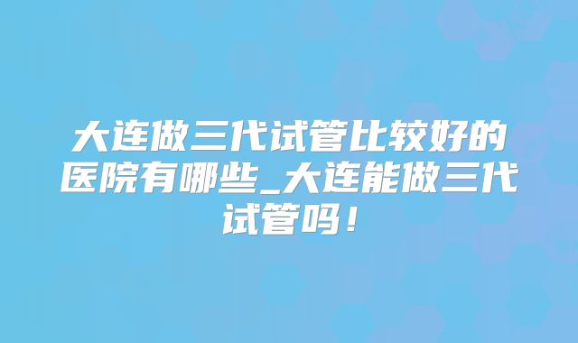 大连做三代试管比较好的医院有哪些_大连能做三代试管吗!