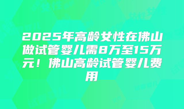 2025年高龄女性在佛山做试管婴儿需8万至15万元！佛山高龄试管婴儿费用