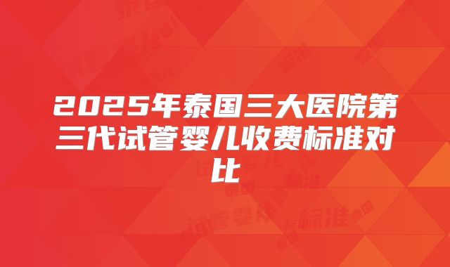 2025年泰国三大医院第三代试管婴儿收费标准对比