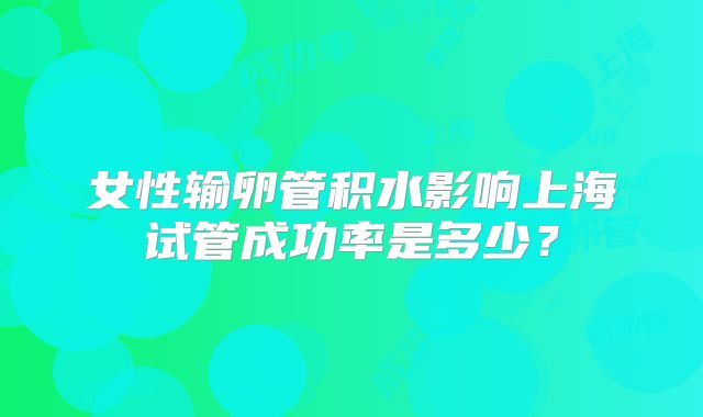 女性输卵管积水影响上海试管成功率是多少?