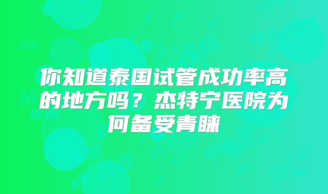 你知道泰国试管成功率高的地方吗?杰特宁医院为何备受青睐
