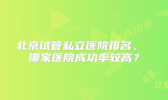 北京试管私立医院排名, 哪家医院成功率较高?