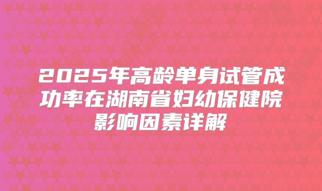 2025年高龄单身试管成功率在湖南省妇幼保健院影响因素详解