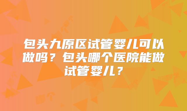 包头九原区试管婴儿可以做吗?包头哪个医院能做试管婴儿?