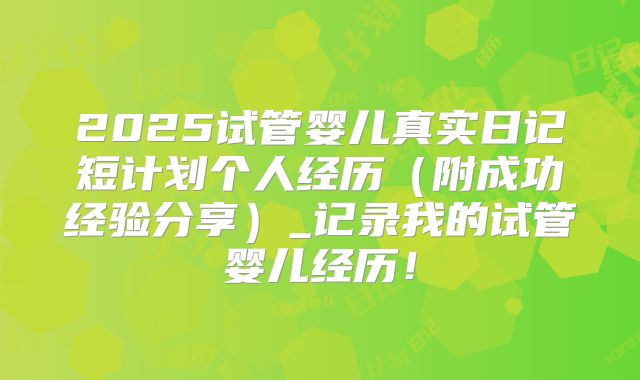 2025试管婴儿真实日记短计划个人经历(附成功经验分享)_记录我的试管婴儿经历!