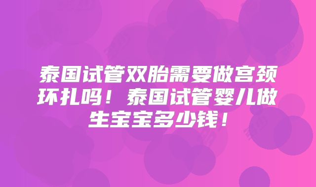 泰国试管双胎需要做宫颈环扎吗！泰国试管婴儿做生宝宝多少钱！