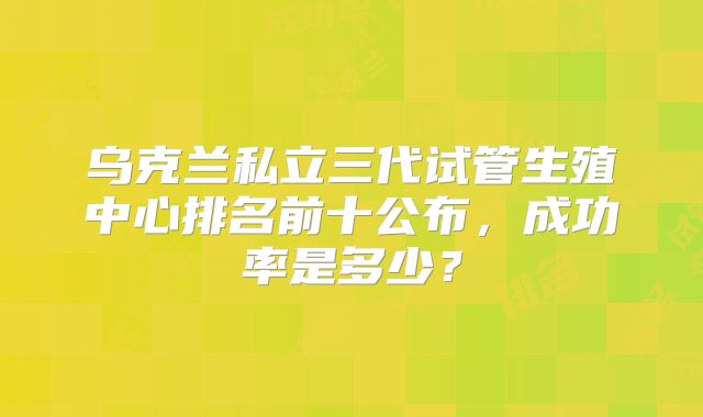 乌克兰私立三代试管生殖中心排名前十公布，成功率是多少？
