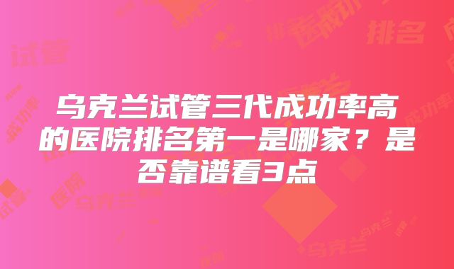 乌克兰试管三代成功率高的医院排名第一是哪家？是否靠谱看3点