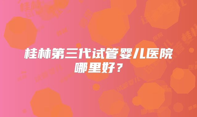 桂林第三代试管婴儿医院哪里好?