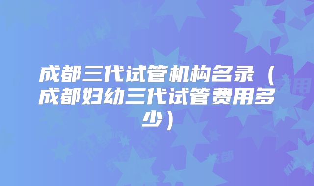 成都三代试管机构名录（成都妇幼三代试管费用多少）