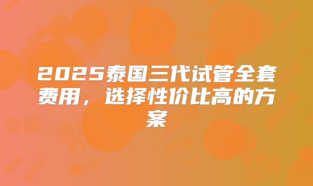 2025泰国三代试管全套费用,选择性价比高的方案
