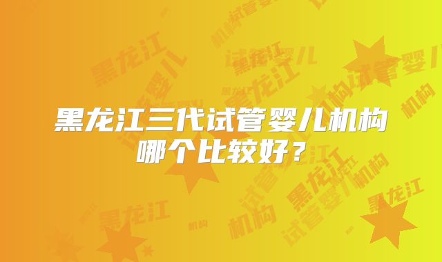 黑龙江三代试管婴儿机构哪个比较好？