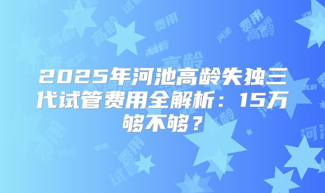 2025年河池高龄失独三代试管费用全解析：15万够不够？