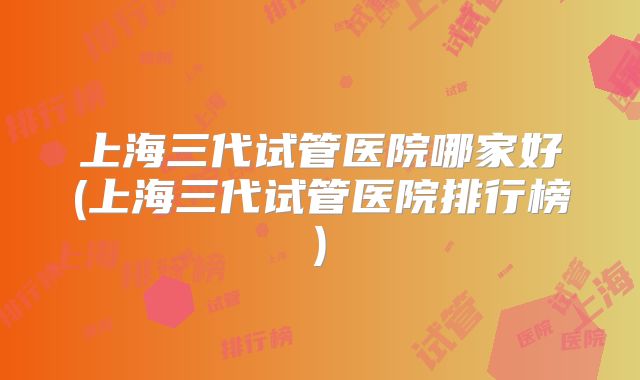 上海三代试管医院哪家好(上海三代试管医院排行榜)